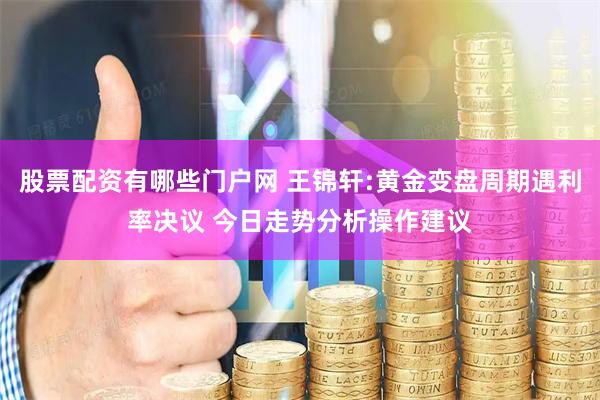 股票配资有哪些门户网 王锦轩:黄金变盘周期遇利率决议 今日走势分析操作建议