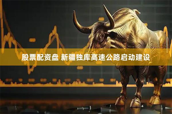 股票配资盘 新疆独库高速公路启动建设