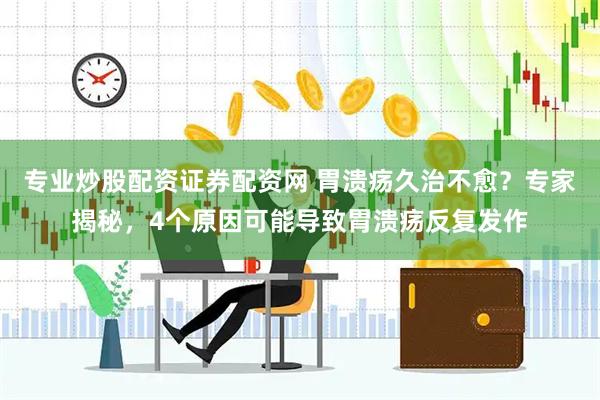 专业炒股配资证券配资网 胃溃疡久治不愈？专家揭秘，4个原因可能导致胃溃疡反复发作