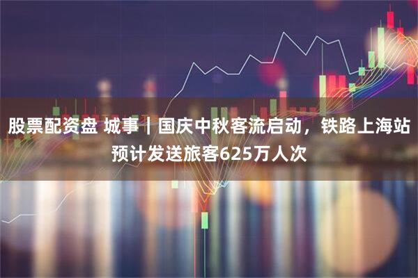 股票配资盘 城事｜国庆中秋客流启动，铁路上海站预计发送旅客625万人次