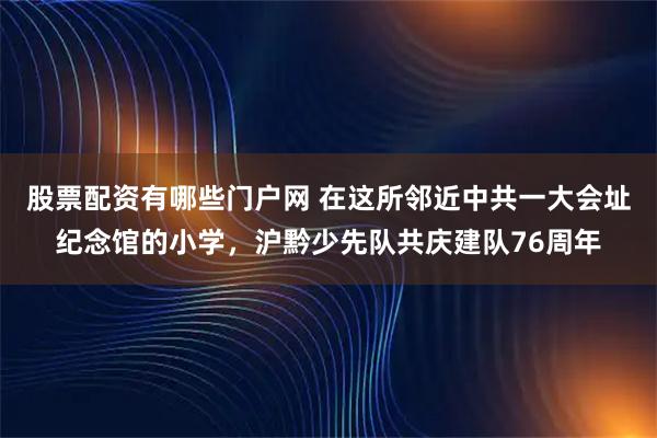 股票配资有哪些门户网 在这所邻近中共一大会址纪念馆的小学，沪黔少先队共庆建队76周年