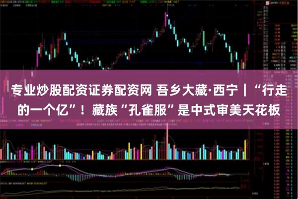 专业炒股配资证券配资网 吾乡大藏·西宁｜“行走的一个亿”！藏族“孔雀服”是中式审美天花板