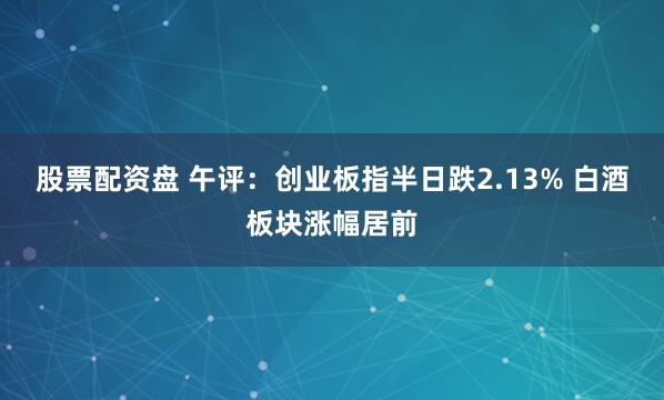 股票配资盘 午评：创业板指半日跌2.13% 白酒板块涨幅居前