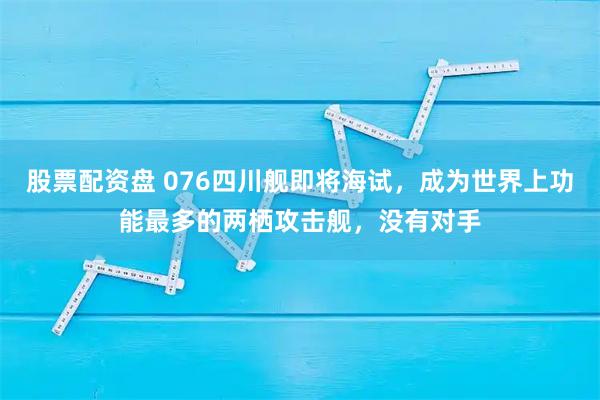 股票配资盘 076四川舰即将海试,成为世界上功能最多的两栖攻击舰,没有对手
