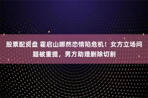 股票配资盘 霍启山娜然恋情陷危机！女方立场问题被重提，男方助理删除切割