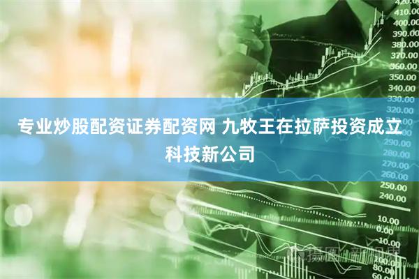 专业炒股配资证券配资网 九牧王在拉萨投资成立科技新公司