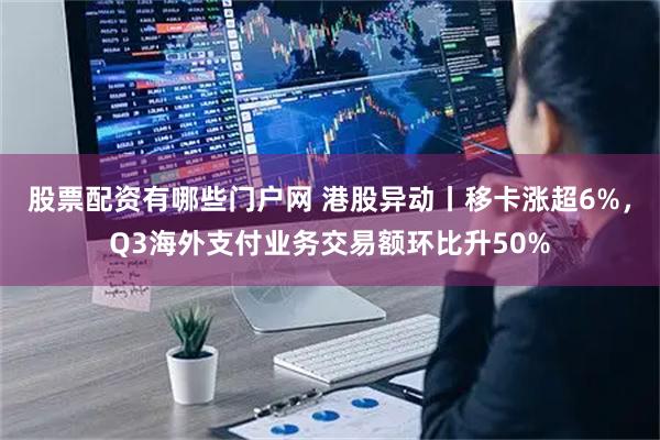 股票配资有哪些门户网 港股异动丨移卡涨超6%，Q3海外支付业务交易额环比升50%