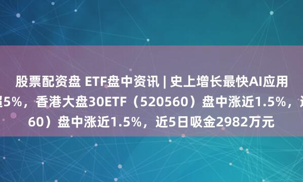 股票配资盘 ETF盘中资讯 | 史上增长最快AI应用显现！阿里巴巴涨超5%，香港大盘30ETF（520560）盘中涨近1.5%，近5日吸金2982万元
